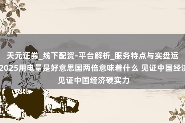 天元证券_线下配资-平台解析_服务特点与实盘运作 中国2025用电量是好意思国两倍意味着什么 见证中国经济硬实力