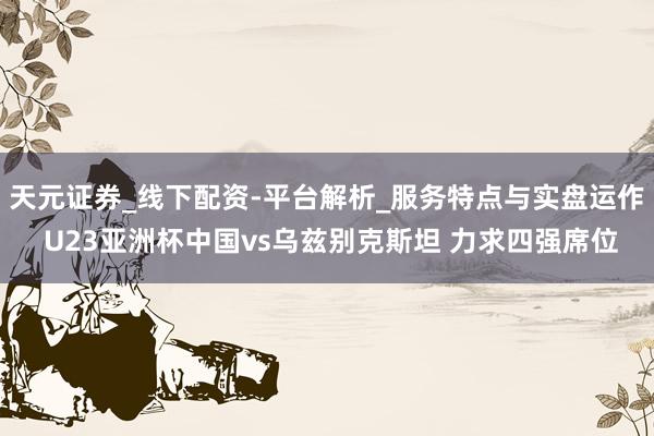 天元证券_线下配资-平台解析_服务特点与实盘运作 U23亚洲杯中国vs乌兹别克斯坦 力求四强席位