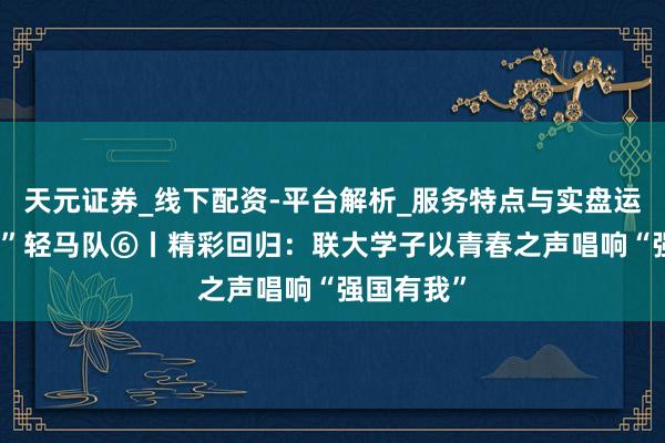 天元证券_线下配资-平台解析_服务特点与实盘运作 理“响”轻马队⑥丨精彩回归：联大学子以青春之声唱响“强国有我”