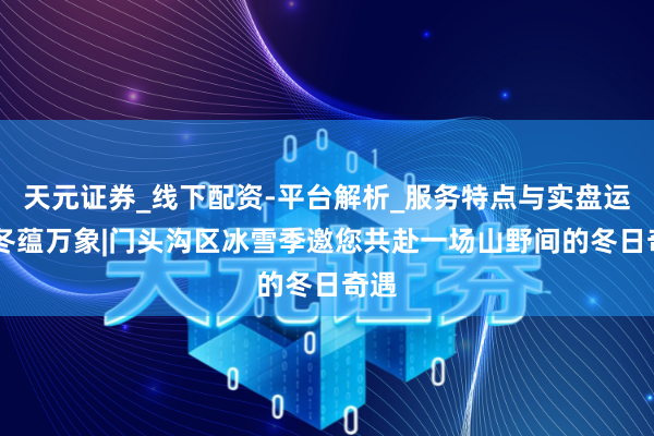 天元证券_线下配资-平台解析_服务特点与实盘运作 冬蕴万象|门头沟区冰雪季邀您共赴一场山野间的冬日奇遇