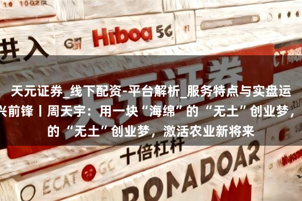 天元证券_线下配资-平台解析_服务特点与实盘运作 京郊创客 振兴前锋丨周天宇：用一块“海绵”的 “无土”创业梦，激活农业新将来