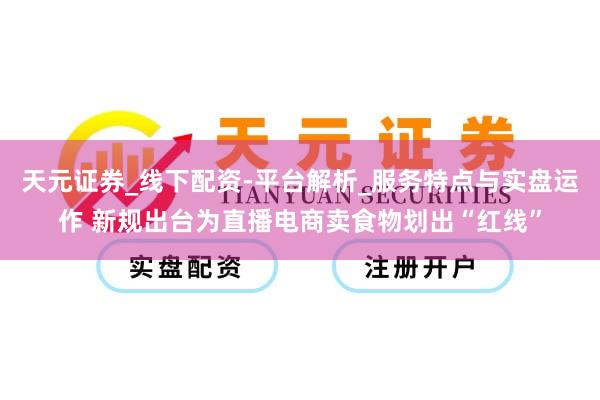 天元证券_线下配资-平台解析_服务特点与实盘运作 新规出台为直播电商卖食物划出“红线”