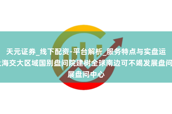天元证券_线下配资-平台解析_服务特点与实盘运作 上海交大区域国别盘问院建树全球南边可不竭发展盘问中心