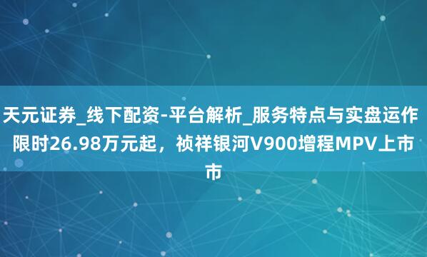 天元证券_线下配资-平台解析_服务特点与实盘运作 限时26.98万元起，祯祥银河V900增程MPV上市