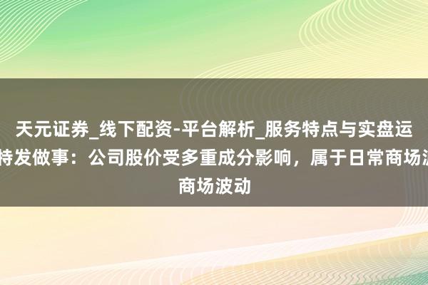 天元证券_线下配资-平台解析_服务特点与实盘运作 特发做事：公司股价受多重成分影响，属于日常商场波动