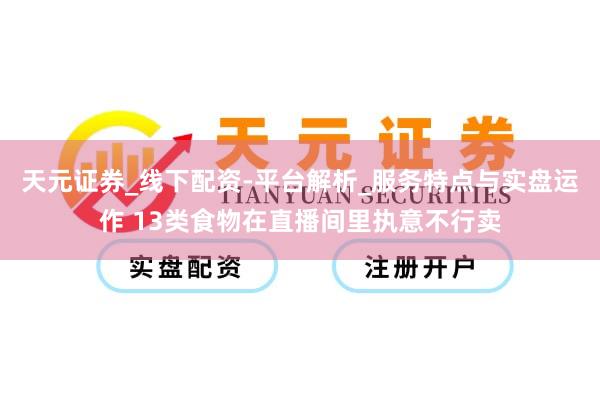 天元证券_线下配资-平台解析_服务特点与实盘运作 13类食物在直播间里执意不行卖