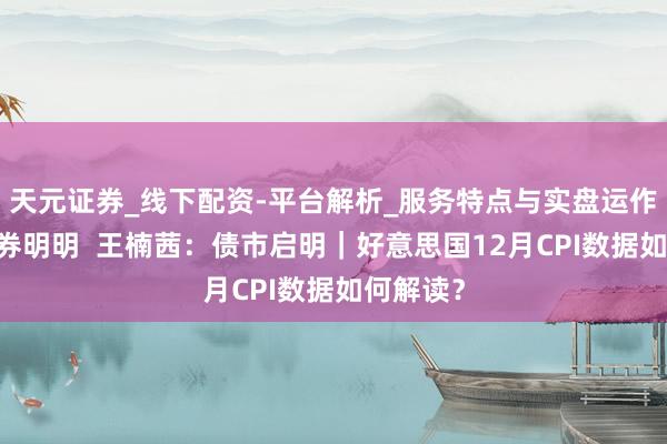 天元证券_线下配资-平台解析_服务特点与实盘运作 中信证券明明  王楠茜：债市启明｜好意思国12月CPI数据如何解读？